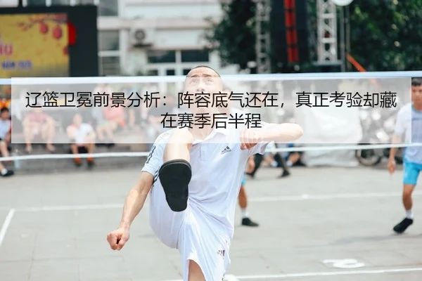 辽篮卫冕前景分析：阵容底气还在，真正考验却藏在赛季后半程